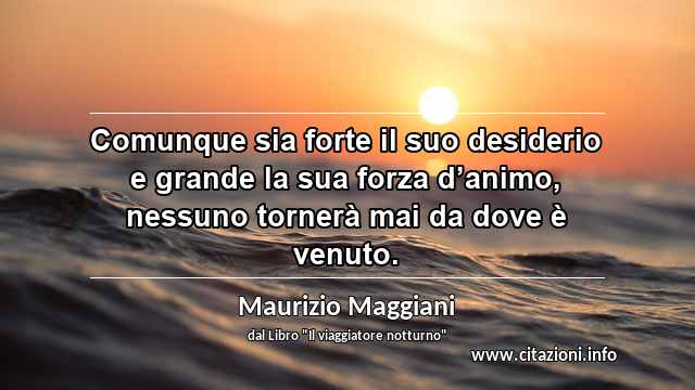 “Comunque sia forte il suo desiderio e grande la sua forza d’animo, nessuno tornerà mai da dove è venuto.”