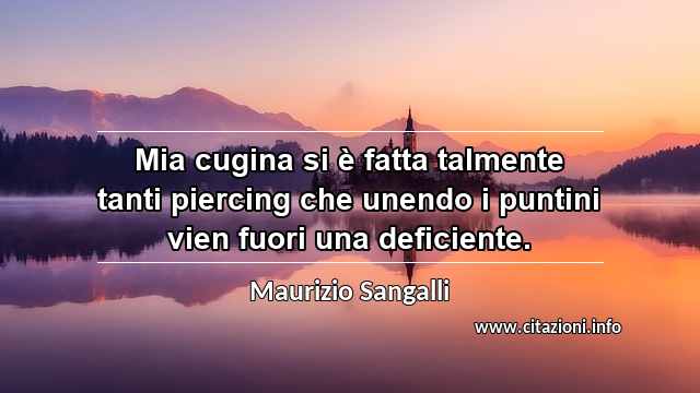 “Mia cugina si è fatta talmente tanti piercing che unendo i puntini vien fuori una deficiente.”