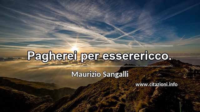 “Pagherei per esserericco.”
