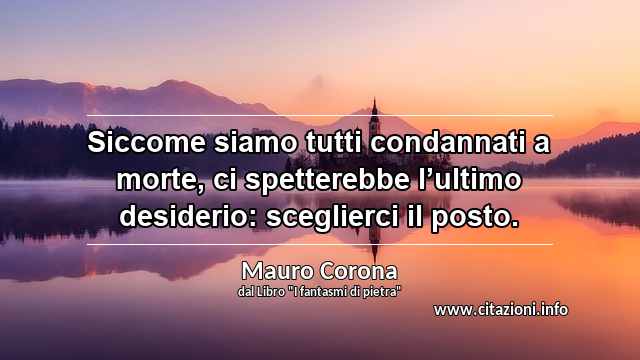 “Siccome siamo tutti condannati a morte, ci spetterebbe l’ultimo desiderio: sceglierci il posto.”