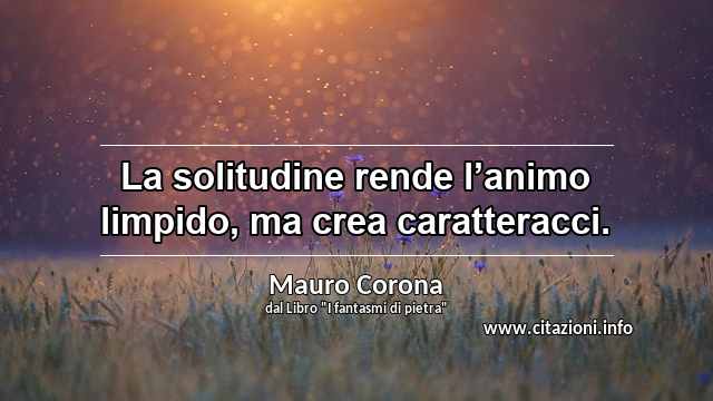 “La solitudine rende l’animo limpido, ma crea caratteracci.”
