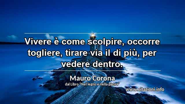 “Vivere è come scolpire, occorre togliere, tirare via il di più, per vedere dentro. ”