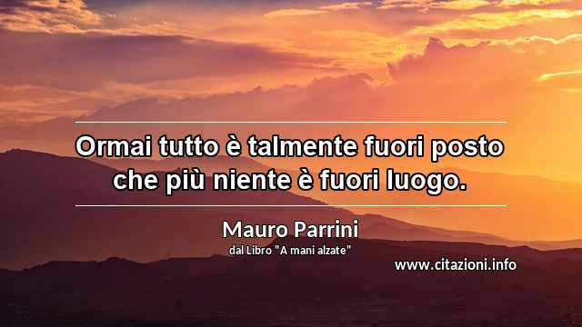 “Ormai tutto è talmente fuori posto che più niente è fuori luogo.”