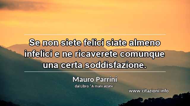 “Se non siete felici siate almeno infelici e ne ricaverete comunque una certa soddisfazione.”