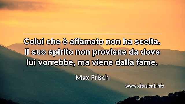 “Colui che è affamato non ha scelta. Il suo spirito non proviene da dove lui vorrebbe, ma viene dalla fame.”