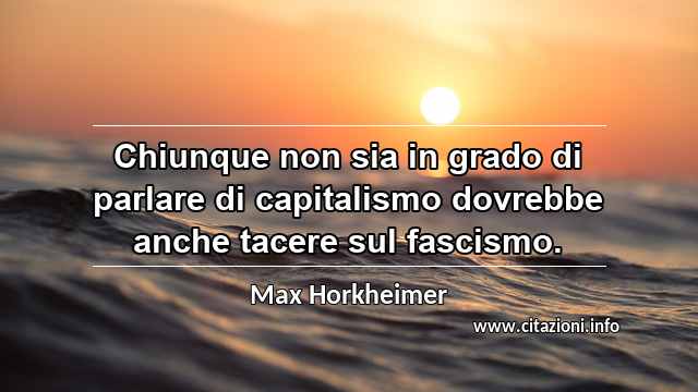“Chiunque non sia in grado di parlare di capitalismo dovrebbe anche tacere sul fascismo.”