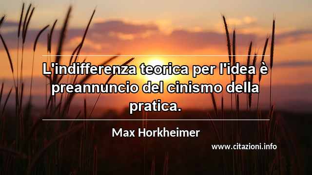 “L'indifferenza teorica per l'idea è preannuncio del cinismo della pratica.”