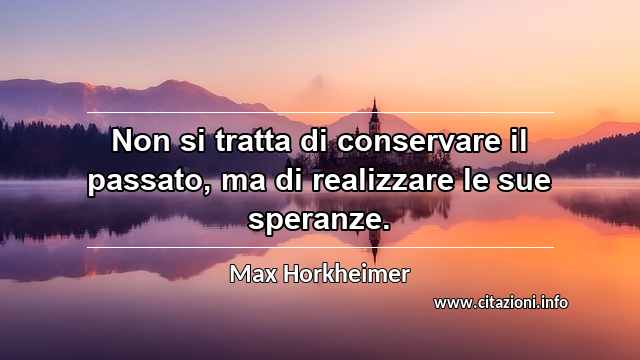 “Non si tratta di conservare il passato, ma di realizzare le sue speranze.”