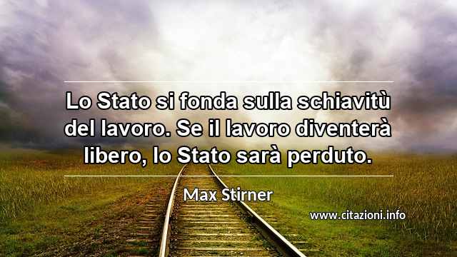 “Lo Stato si fonda sulla schiavitù del lavoro. Se il lavoro diventerà libero, lo Stato sarà perduto.”