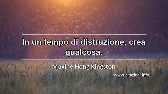 “In un tempo di distruzione, crea qualcosa.”