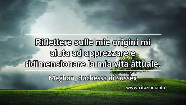 “Riflettere sulle mie origini mi aiuta ad apprezzare e ridimensionare la mia vita attuale.”