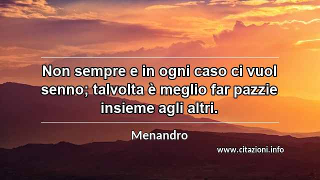 “Non sempre e in ogni caso ci vuol senno; talvolta è meglio far pazzie insieme agli altri.”