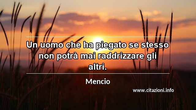 “Un uomo che ha piegato se stesso non potrà mai raddrizzare gli altri.”