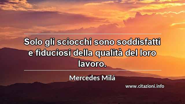 “Solo gli sciocchi sono soddisfatti e fiduciosi della qualità del loro lavoro.”