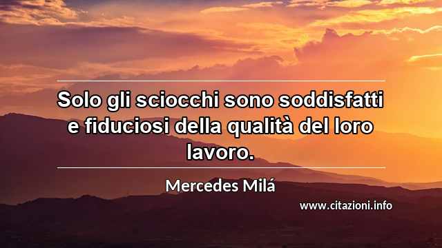 “Solo gli sciocchi sono soddisfatti e fiduciosi della qualità del loro lavoro.”