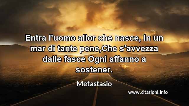 “Entra l'uomo allor che nasce, In un mar di tante pene,Che s'avvezza dalle fasce Ogni affanno a sostener.”