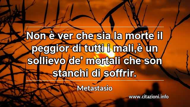 “Non è ver che sia la morte il peggior di tutti i mali,è un sollievo de' mortali che son stanchi di soffrir.”