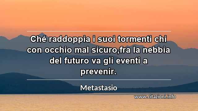 “Ché raddoppia i suoi tormenti chi con occhio mal sicuro,fra la nebbia del futuro va gli eventi a prevenir.”