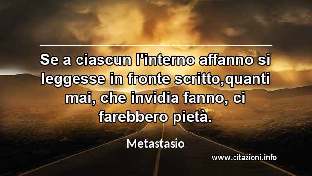 “Se a ciascun l'interno affanno si leggesse in fronte scritto,quanti mai, che invidia fanno, ci farebbero pietà.”