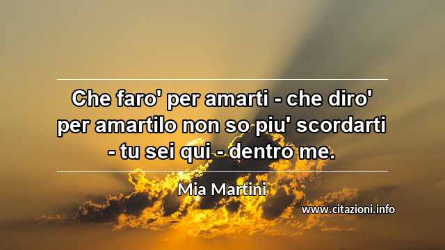 “Che faro' per amarti - che diro' per amartiIo non so piu' scordarti - tu sei qui - dentro me.”