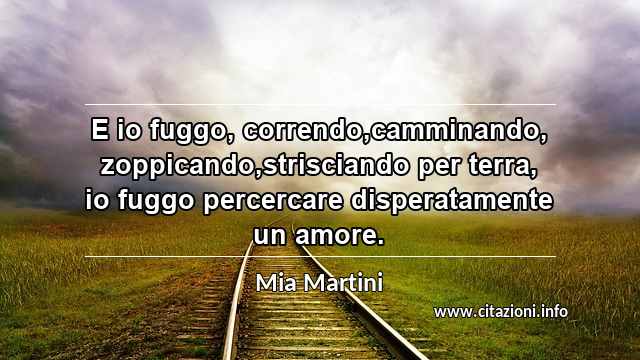 “E io fuggo, correndo,camminando, zoppicando,strisciando per terra, io fuggo percercare disperatamente un amore.”