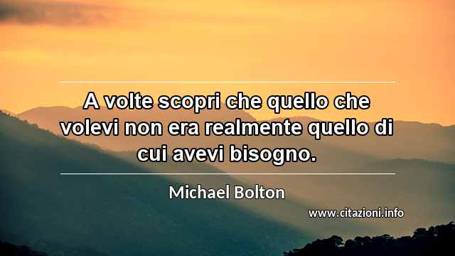 “A volte scopri che quello che volevi non era realmente quello di cui avevi bisogno.”