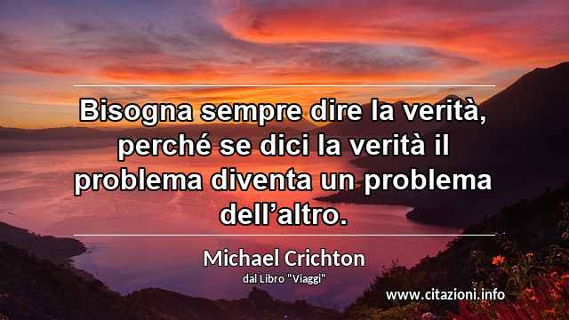 “Bisogna sempre dire la verità, perché se dici la verità il problema diventa un problema dell’altro.”