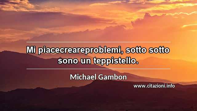 “Mi piacecreareproblemi, sotto sotto sono un teppistello.”