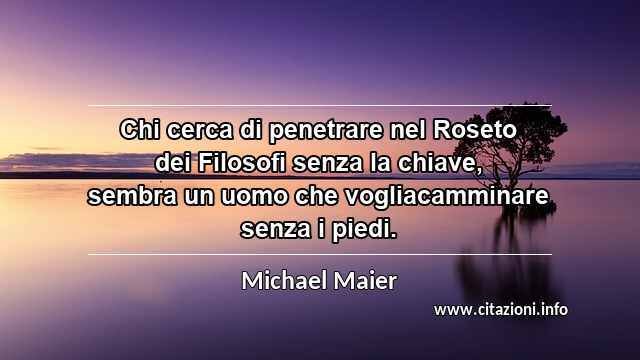 “Chi cerca di penetrare nel Roseto dei Filosofi senza la chiave, sembra un uomo che vogliacamminare senza i piedi.”
