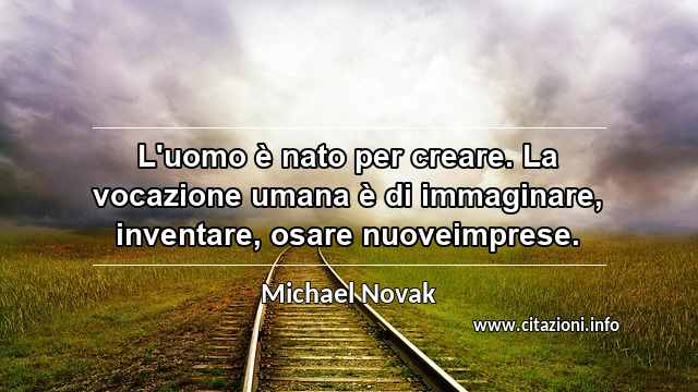 “L'uomo è nato per creare. La vocazione umana è di immaginare, inventare, osare nuoveimprese.”