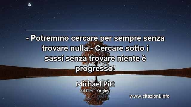 “- Potremmo cercare per sempre senza trovare nulla.- Cercare sotto i sassi senza trovare niente è progresso!”