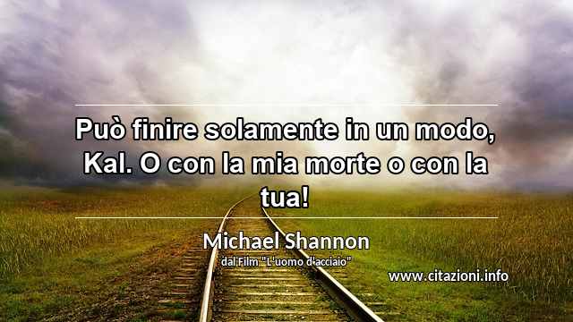 “Può finire solamente in un modo, Kal. O con la mia morte o con la tua!”