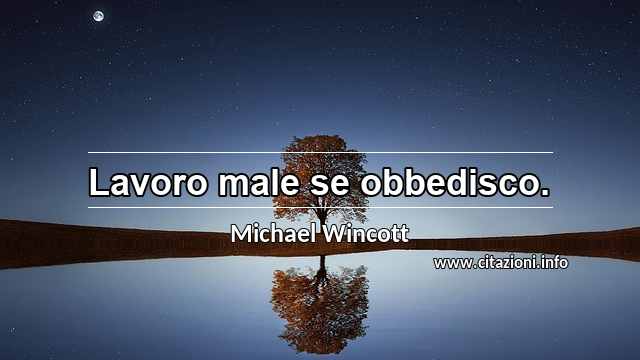 “Lavoro male se obbedisco.”