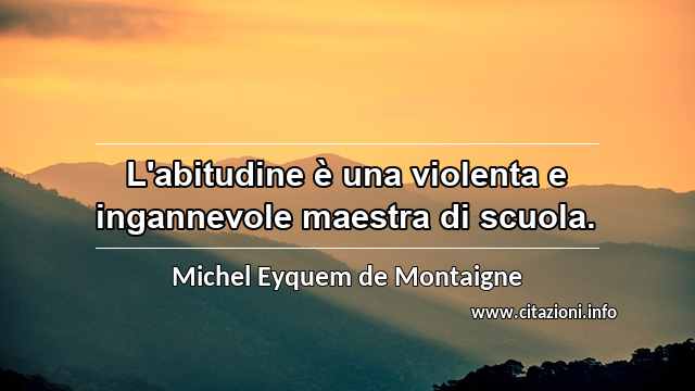 “L'abitudine è una violenta e ingannevole maestra di scuola.”