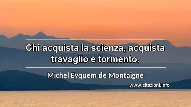 “Chi acquista la scienza, acquista travaglio e tormento.”