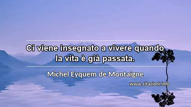 “Ci viene insegnato a vivere quando la vita è già passata.”