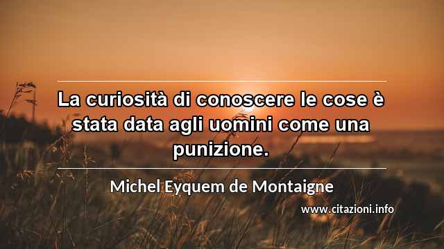 “La curiosità di conoscere le cose è stata data agli uomini come una punizione.”