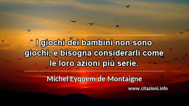 “I giochi dei bambini non sono giochi, e bisogna considerarli come le loro azioni più serie.”