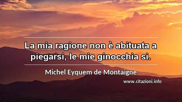 “La mia ragione non è abituata a piegarsi, le mie ginocchia si.”