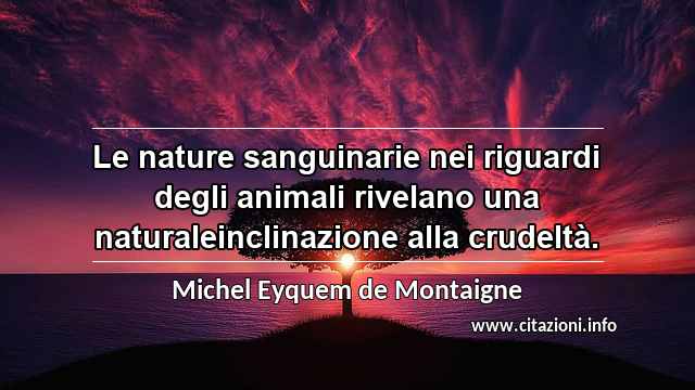 “Le nature sanguinarie nei riguardi degli animali rivelano una naturaleinclinazione alla crudeltà.”