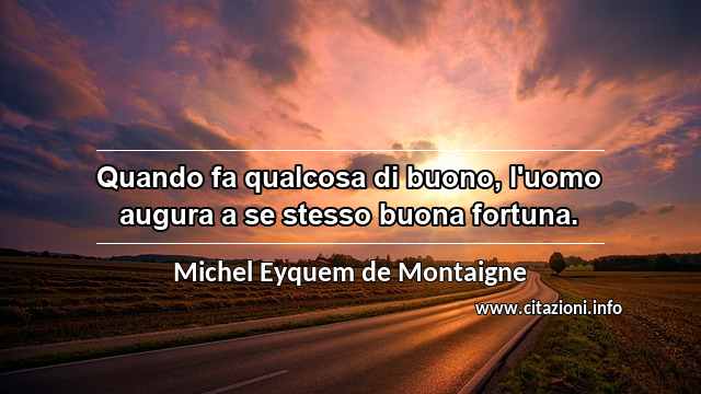 “Quando fa qualcosa di buono, l'uomo augura a se stesso buona fortuna.”