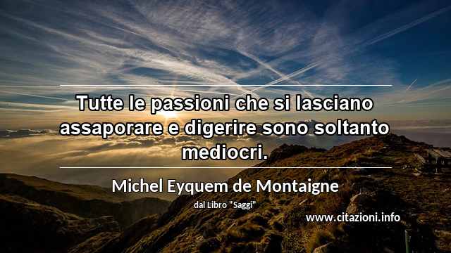 “Tutte le passioni che si lasciano assaporare e digerire sono soltanto mediocri.”