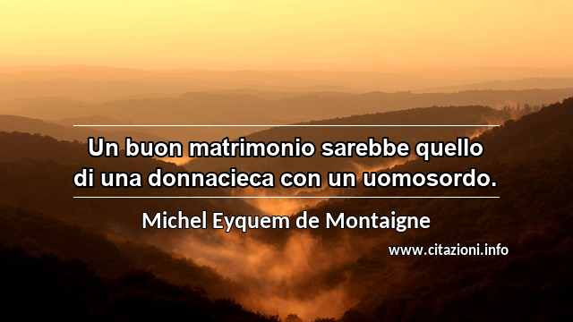 “Un buon matrimonio sarebbe quello di una donnacieca con un uomosordo.”