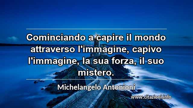 “Cominciando a capire il mondo attraverso l'immagine, capivo l'immagine, la sua forza, il suo mistero.”