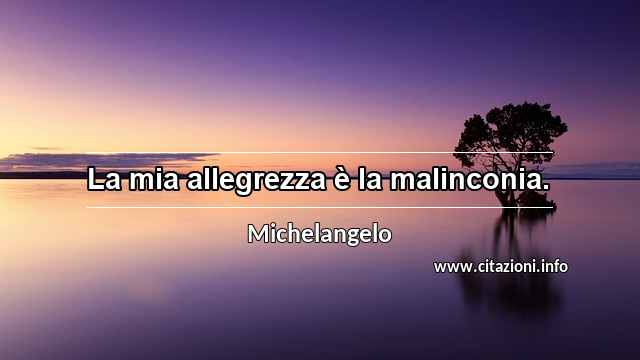 “La mia allegrezza è la malinconia.”