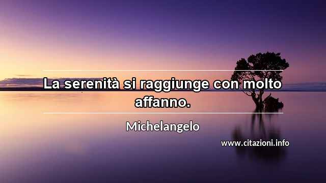 “La serenità si raggiunge con molto affanno.”