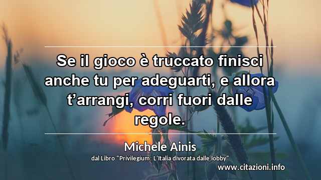 “Se il gioco è truccato finisci anche tu per adeguarti, e allora t’arrangi, corri fuori dalle regole.”