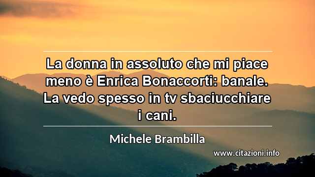 “La donna in assoluto che mi piace meno è Enrica Bonaccorti: banale. La vedo spesso in tv sbaciucchiare i cani.”