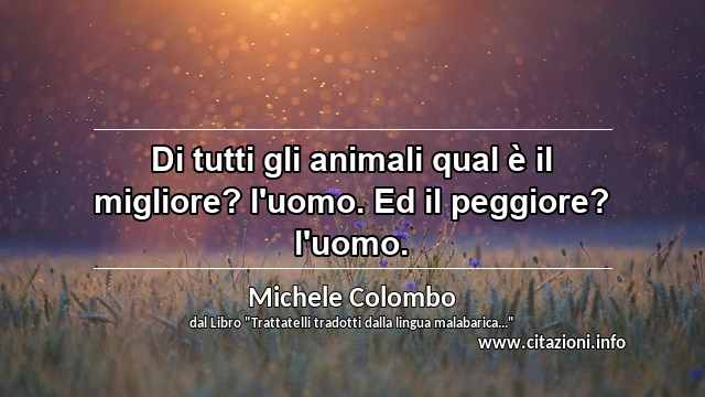 “Di tutti gli animali qual è il migliore? l'uomo. Ed il peggiore? l'uomo.”