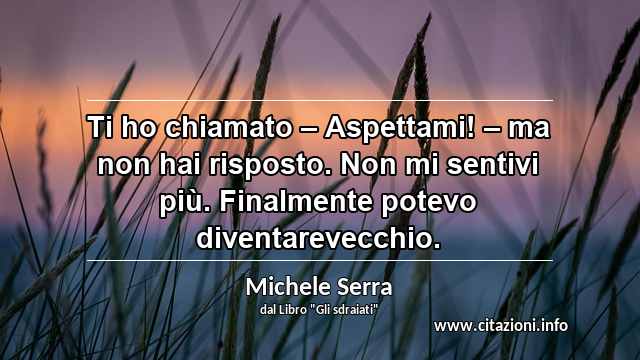 “Ti ho chiamato – Aspettami! – ma non hai risposto. Non mi sentivi più. Finalmente potevo diventarevecchio.”